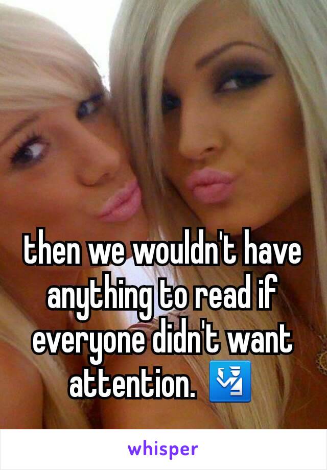 then we wouldn't have anything to read if everyone didn't want attention. 🛂