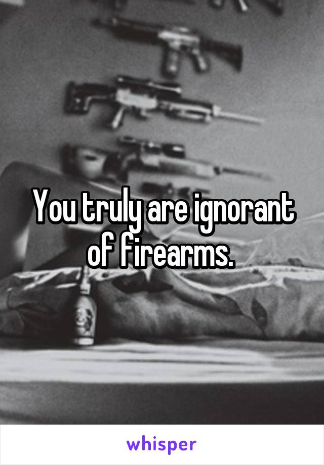 You truly are ignorant of firearms. 