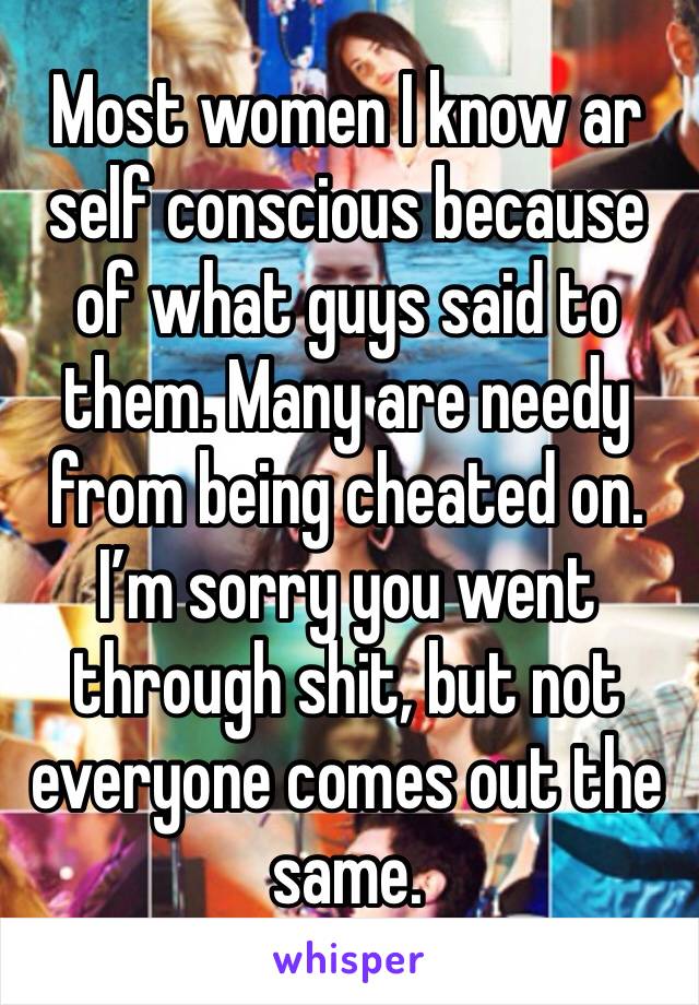 Most women I know ar self conscious because of what guys said to them. Many are needy from being cheated on. I’m sorry you went through shit, but not everyone comes out the same.