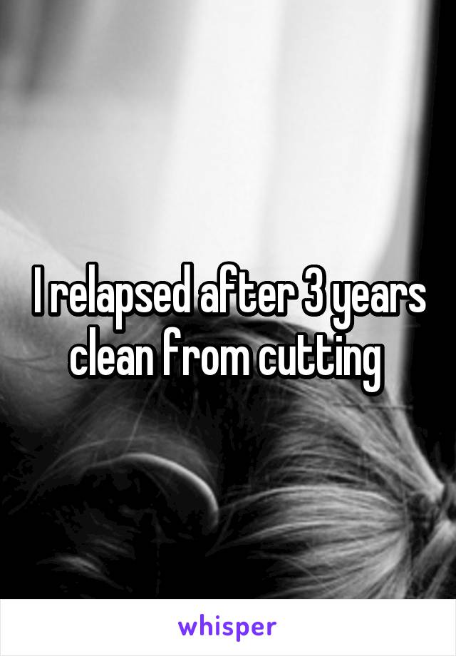 I relapsed after 3 years clean from cutting 