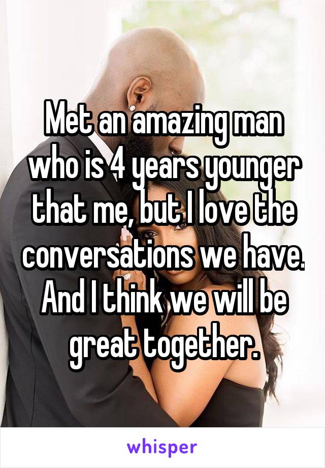 Met an amazing man who is 4 years younger that me, but I love the conversations we have. And I think we will be great together.