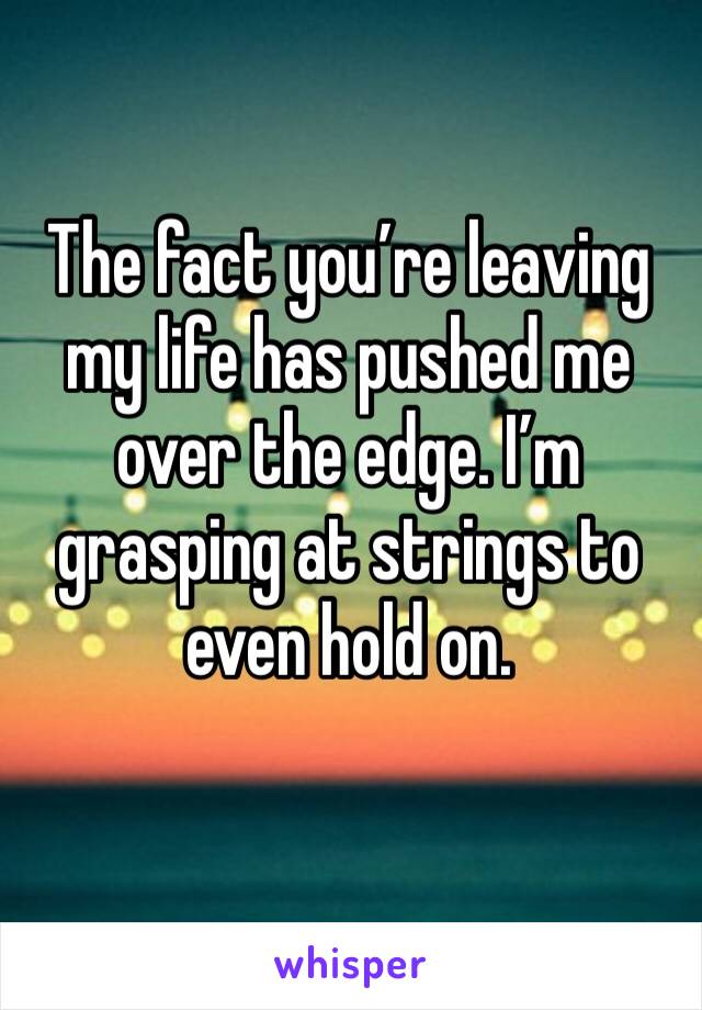 The fact you’re leaving my life has pushed me over the edge. I’m grasping at strings to even hold on.