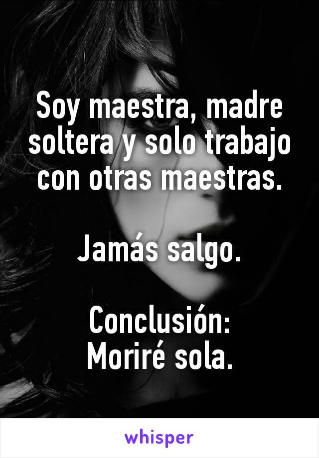 Soy maestra, madre soltera y solo trabajo con otras maestras.

Jamás salgo.

Conclusión:
Moriré sola.