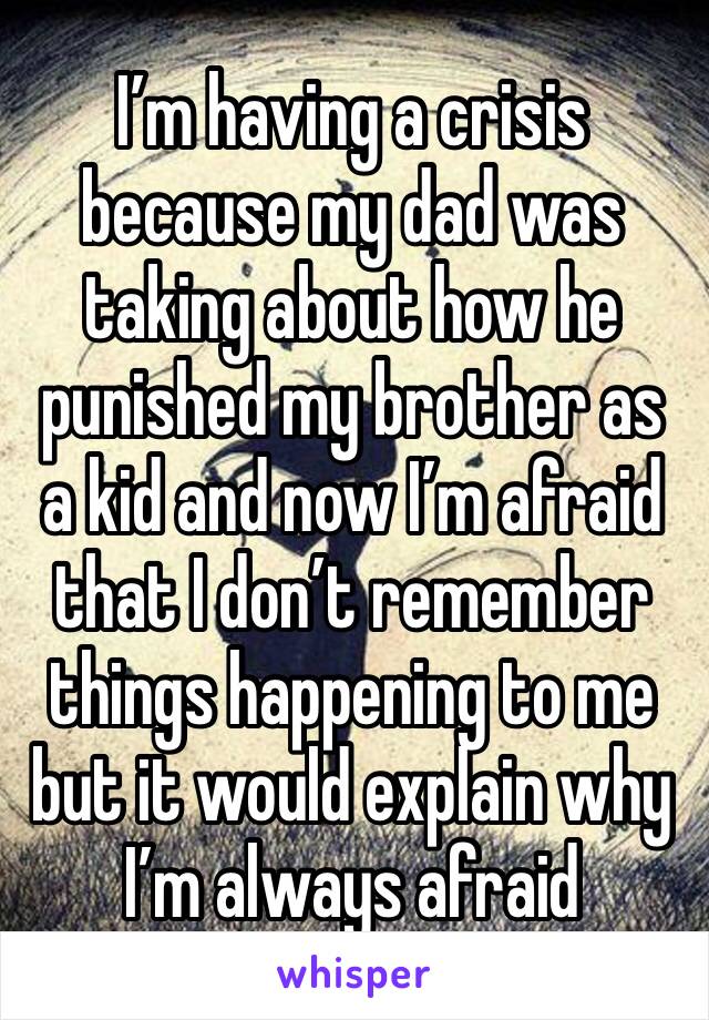 I’m having a crisis because my dad was taking about how he punished my brother as a kid and now I’m afraid that I don’t remember things happening to me but it would explain why I’m always afraid 