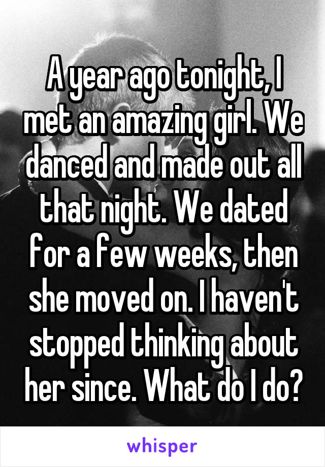 A year ago tonight, I met an amazing girl. We danced and made out all that night. We dated for a few weeks, then she moved on. I haven't stopped thinking about her since. What do I do?