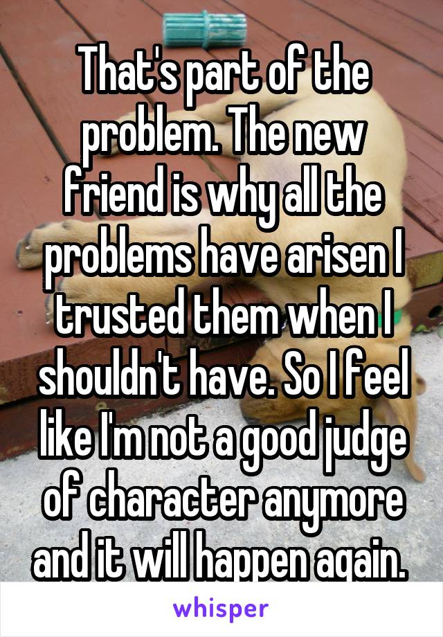 That's part of the problem. The new friend is why all the problems have arisen I trusted them when I shouldn't have. So I feel like I'm not a good judge of character anymore and it will happen again. 