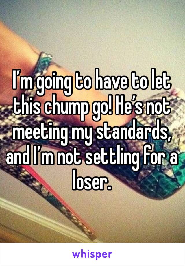 I’m going to have to let this chump go! He’s not meeting my standards, and I’m not settling for a loser.