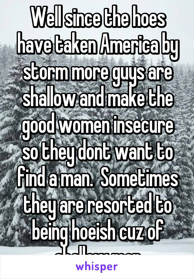 Well since the hoes have taken America by storm more guys are shallow and make the good women insecure so they dont want to find a man.  Sometimes they are resorted to being hoeish cuz of shallow men