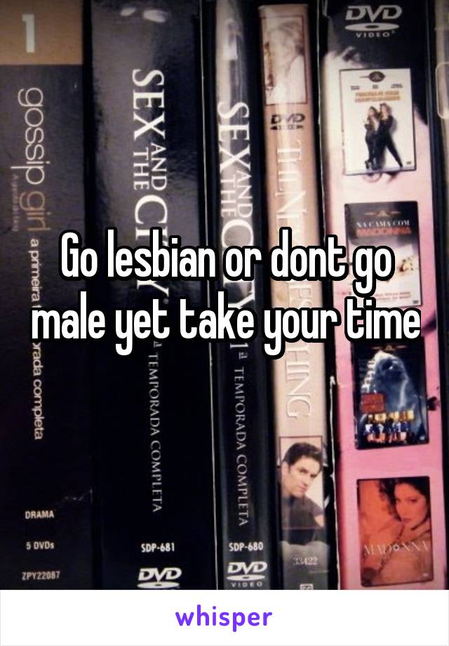 Go lesbian or dont go male yet take your time 