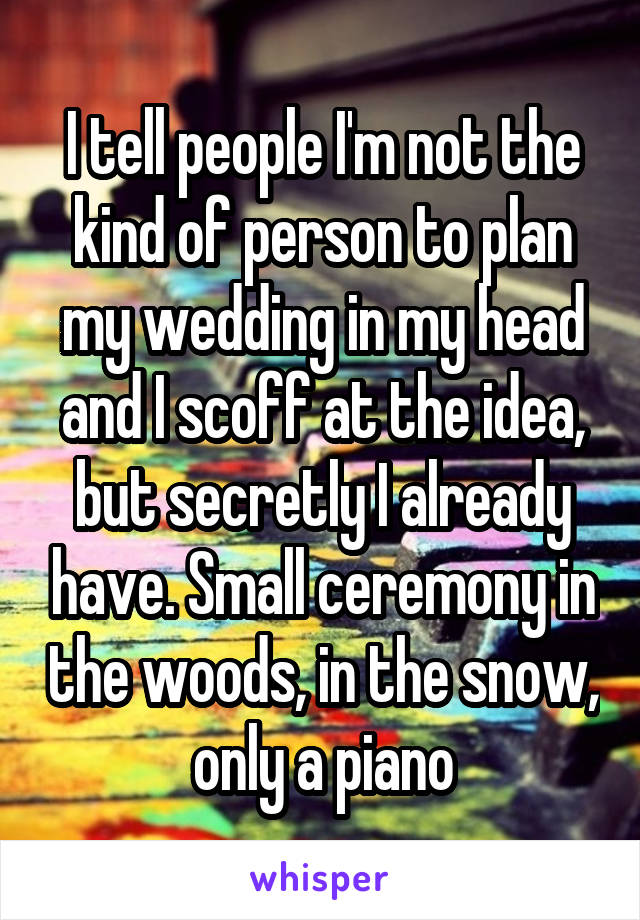 I tell people I'm not the kind of person to plan my wedding in my head and I scoff at the idea, but secretly I already have. Small ceremony in the woods, in the snow, only a piano