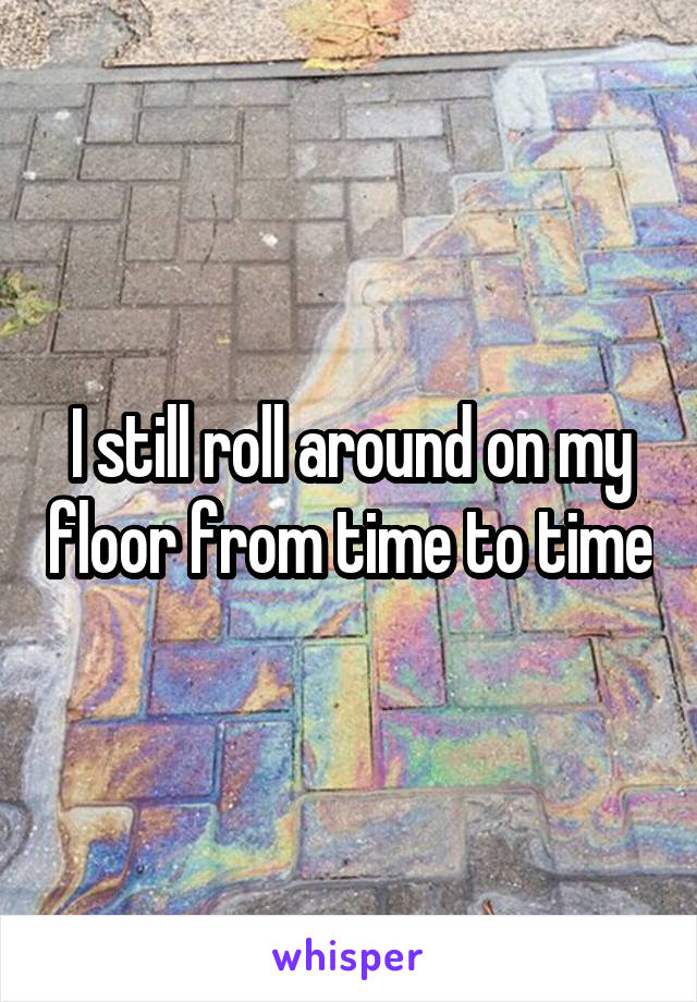 I still roll around on my floor from time to time