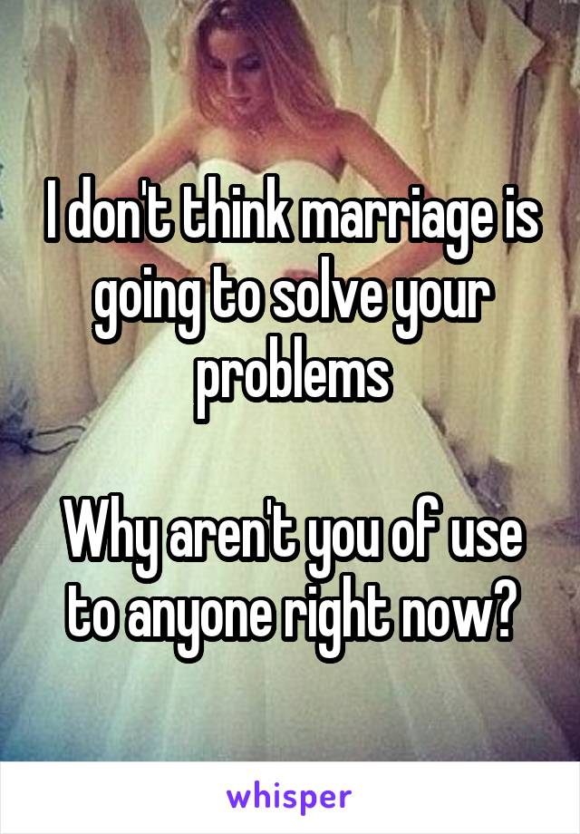 I don't think marriage is going to solve your problems

Why aren't you of use to anyone right now?