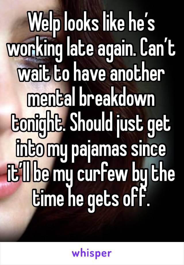 Welp looks like he’s working late again. Can’t wait to have another mental breakdown tonight. Should just get into my pajamas since it’ll be my curfew by the time he gets off. 