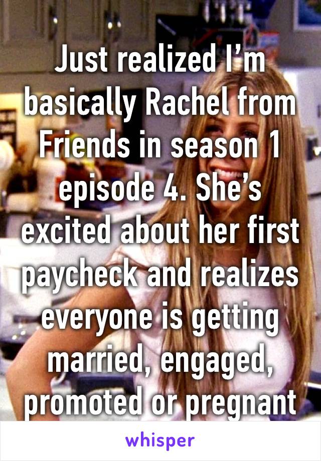 Just realized I’m basically Rachel from Friends in season 1 episode 4. She’s excited about her first paycheck and realizes everyone is getting married, engaged, promoted or pregnant