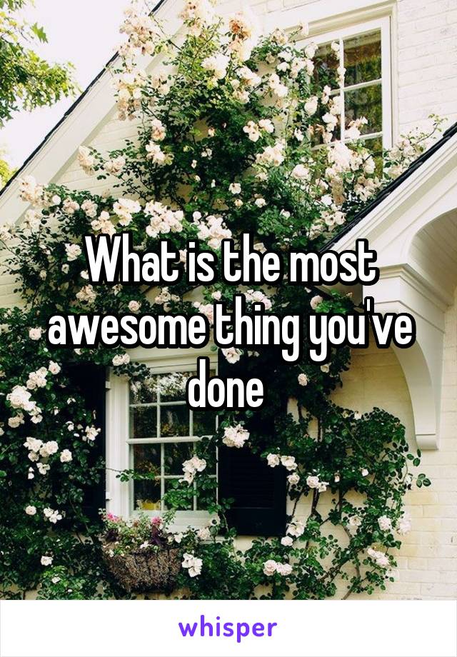 What is the most awesome thing you've done 