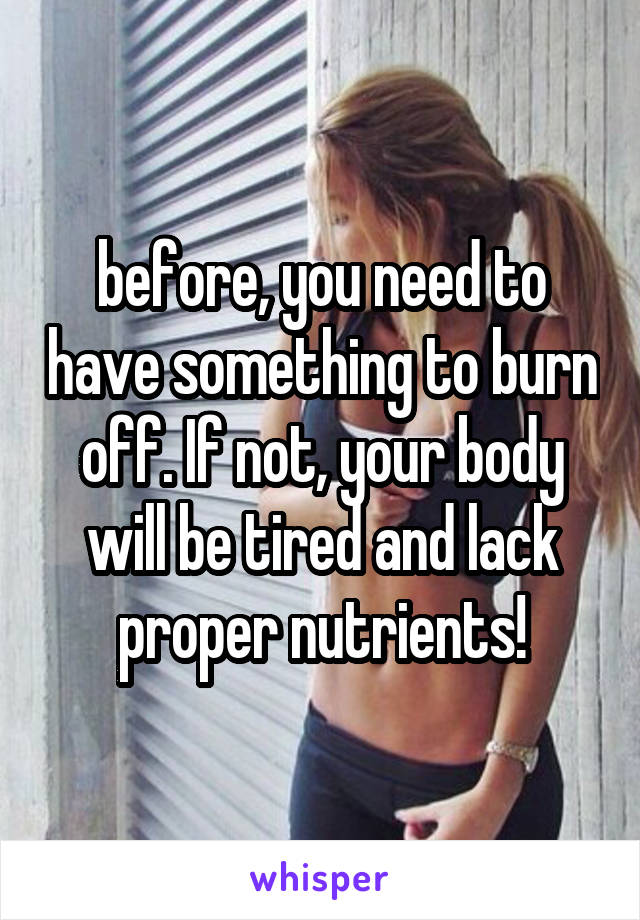 before, you need to have something to burn off. If not, your body will be tired and lack proper nutrients!