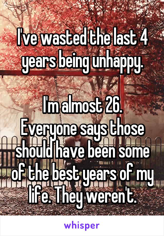 I've wasted the last 4 years being unhappy.

I'm almost 26. Everyone says those should have been some of the best years of my life. They weren't.