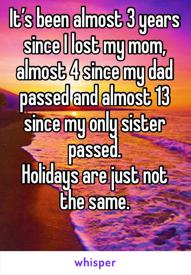 It’s been almost 3 years since I lost my mom, almost 4 since my dad passed and almost 13 since my only sister passed. 
Holidays are just not the same. 