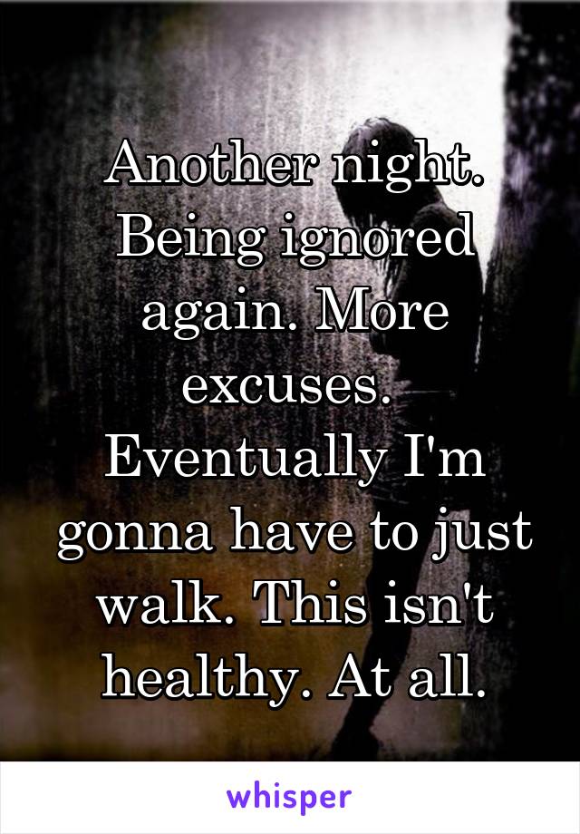 Another night. Being ignored again. More excuses.  Eventually I'm gonna have to just walk. This isn't healthy. At all.