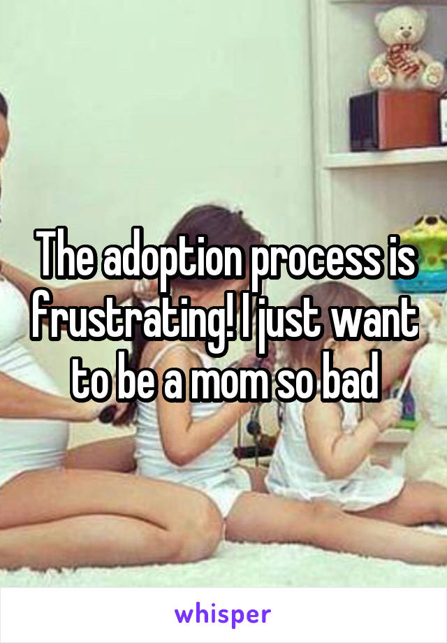 The adoption process is frustrating! I just want to be a mom so bad