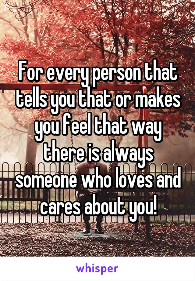 For every person that tells you that or makes you feel that way there is always someone who loves and cares about you!