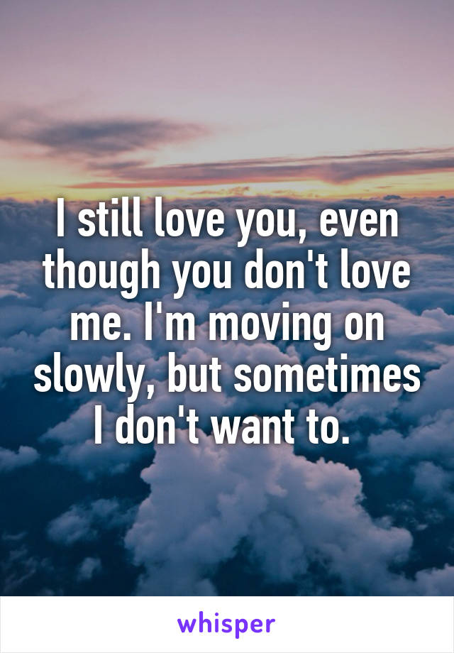 I still love you, even though you don't love me. I'm moving on slowly, but sometimes I don't want to. 