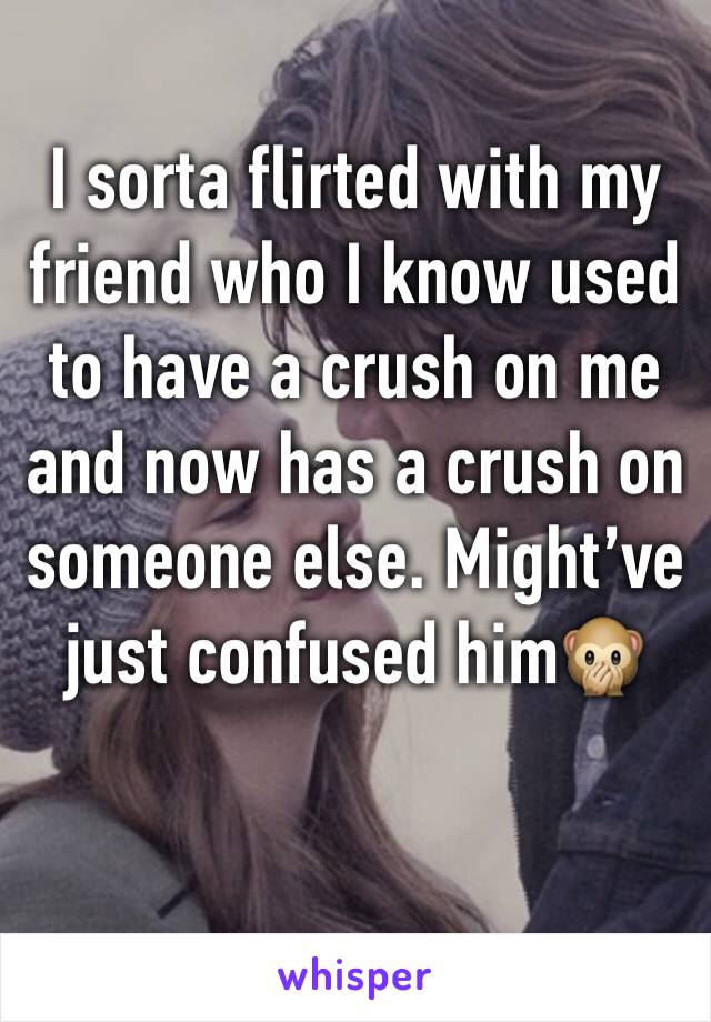 I sorta flirted with my friend who I know used to have a crush on me and now has a crush on someone else. Might’ve just confused him🙊