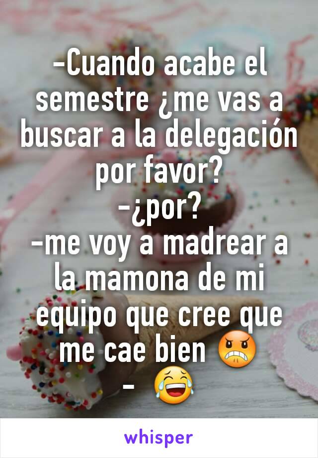 -Cuando acabe el semestre ¿me vas a buscar a la delegación por favor?
-¿por?
-me voy a madrear a la mamona de mi equipo que cree que me cae bien 😠
-  😂