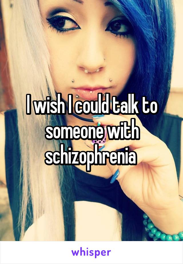 I wish I could talk to someone with schizophrenia 