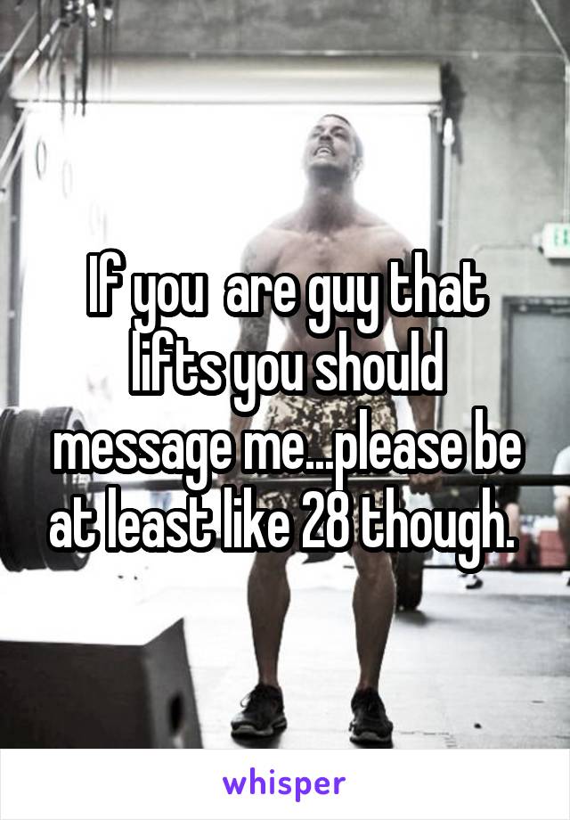 If you  are guy that lifts you should message me...please be at least like 28 though. 