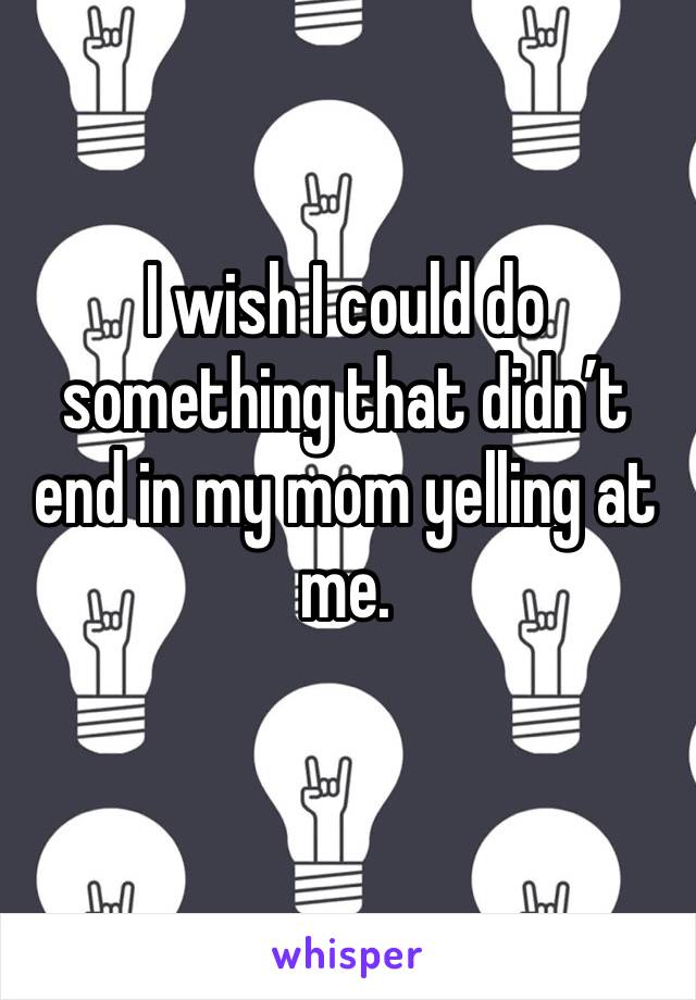 I wish I could do something that didn’t end in my mom yelling at me.