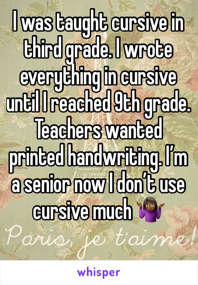 I was taught cursive in third grade. I wrote everything in cursive until I reached 9th grade. Teachers wanted printed handwriting. I’m a senior now I don’t use cursive much 🤷🏾‍♀️