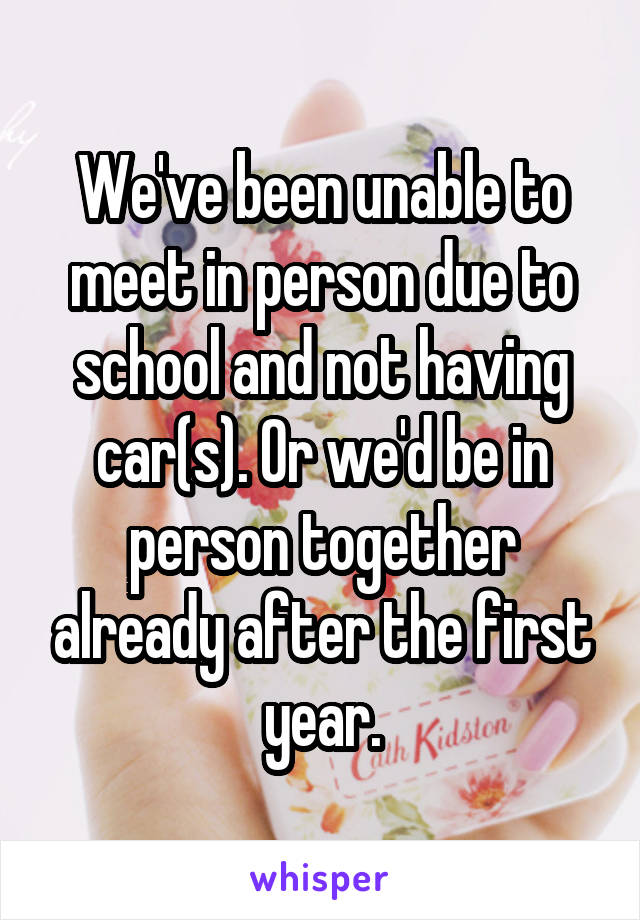 We've been unable to meet in person due to school and not having car(s). Or we'd be in person together already after the first year.