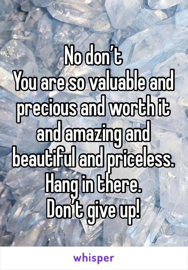 No don’t 
You are so valuable and precious and worth it and amazing and beautiful and priceless. 
Hang in there. 
Don’t give up! 