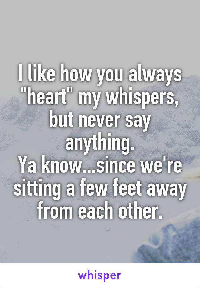 I like how you always "heart" my whispers, but never say anything.
Ya know...since we're sitting a few feet away from each other.