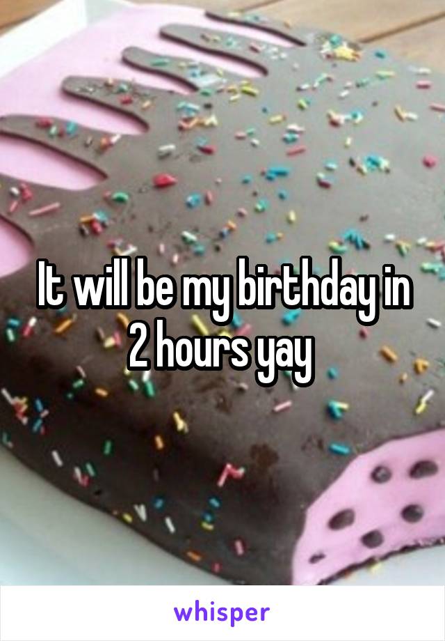 It will be my birthday in 2 hours yay 