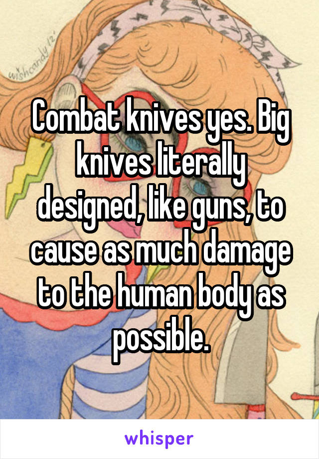 Combat knives yes. Big knives literally designed, like guns, to cause as much damage to the human body as possible.