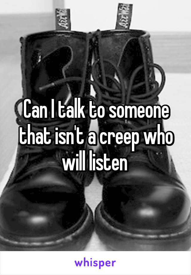 Can I talk to someone that isn't a creep who will listen 