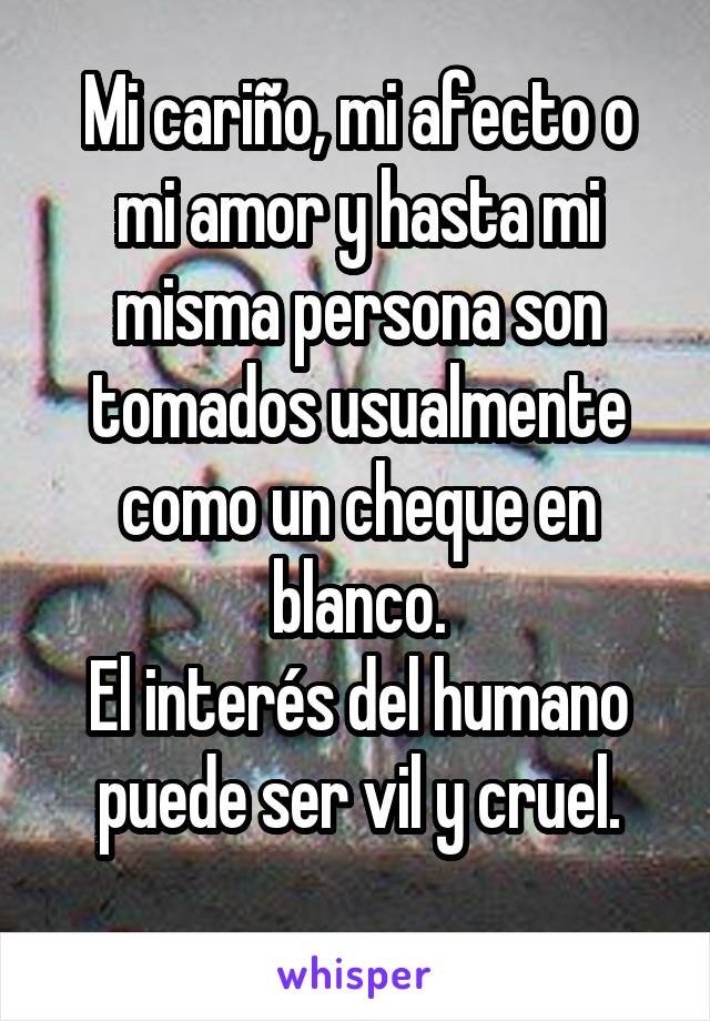 Mi cariño, mi afecto o mi amor y hasta mi misma persona son tomados usualmente como un cheque en blanco.
El interés del humano puede ser vil y cruel.
