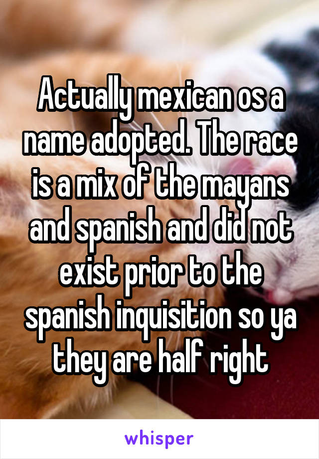 Actually mexican os a name adopted. The race is a mix of the mayans and spanish and did not exist prior to the spanish inquisition so ya they are half right