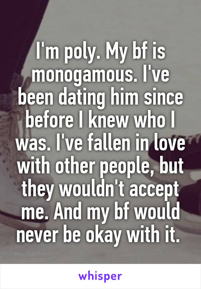 I'm poly. My bf is monogamous. I've been dating him since before I knew who I was. I've fallen in love with other people, but they wouldn't accept me. And my bf would never be okay with it. 