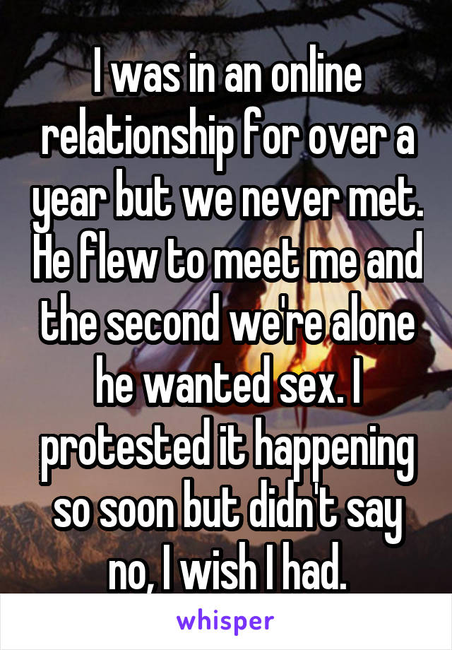 I was in an online relationship for over a year but we never met. He flew to meet me and the second we're alone he wanted sex. I protested it happening so soon but didn't say no, I wish I had.