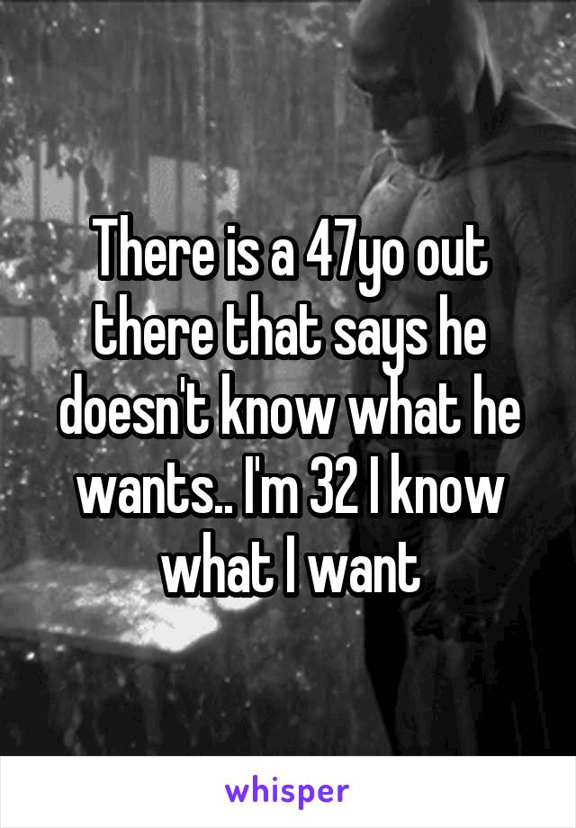 There is a 47yo out there that says he doesn't know what he wants.. I'm 32 I know what I want