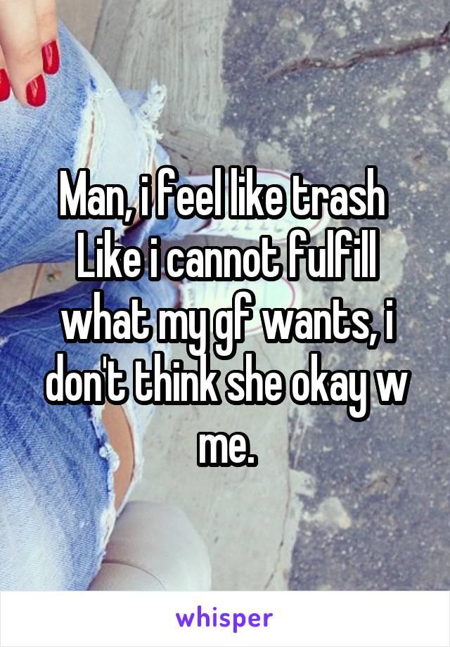 Man, i feel like trash 
Like i cannot fulfill what my gf wants, i don't think she okay w me.