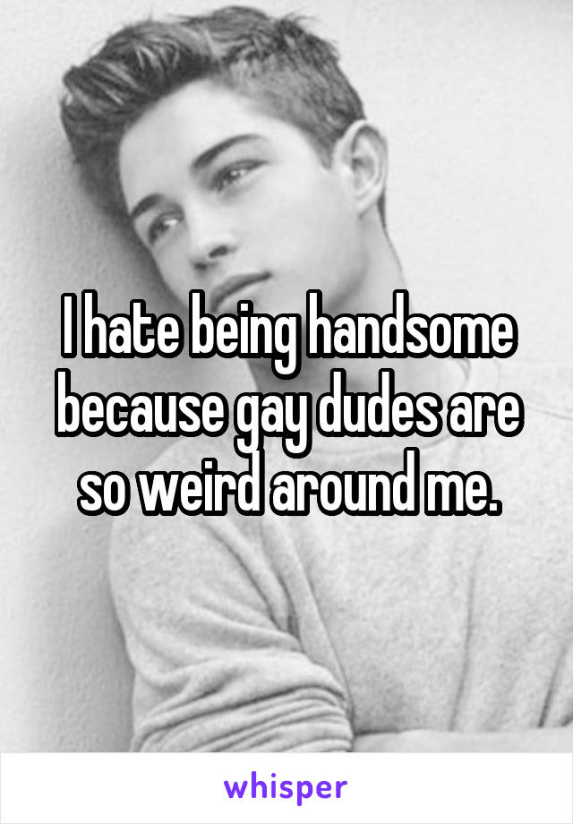 I hate being handsome because gay dudes are so weird around me.