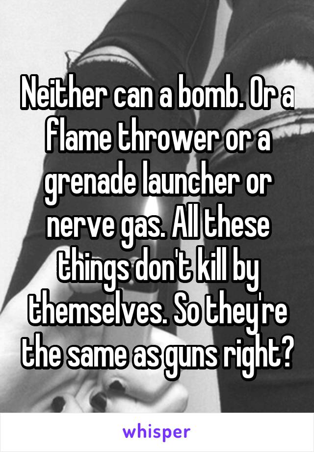 Neither can a bomb. Or a flame thrower or a grenade launcher or nerve gas. All these things don't kill by themselves. So they're the same as guns right?