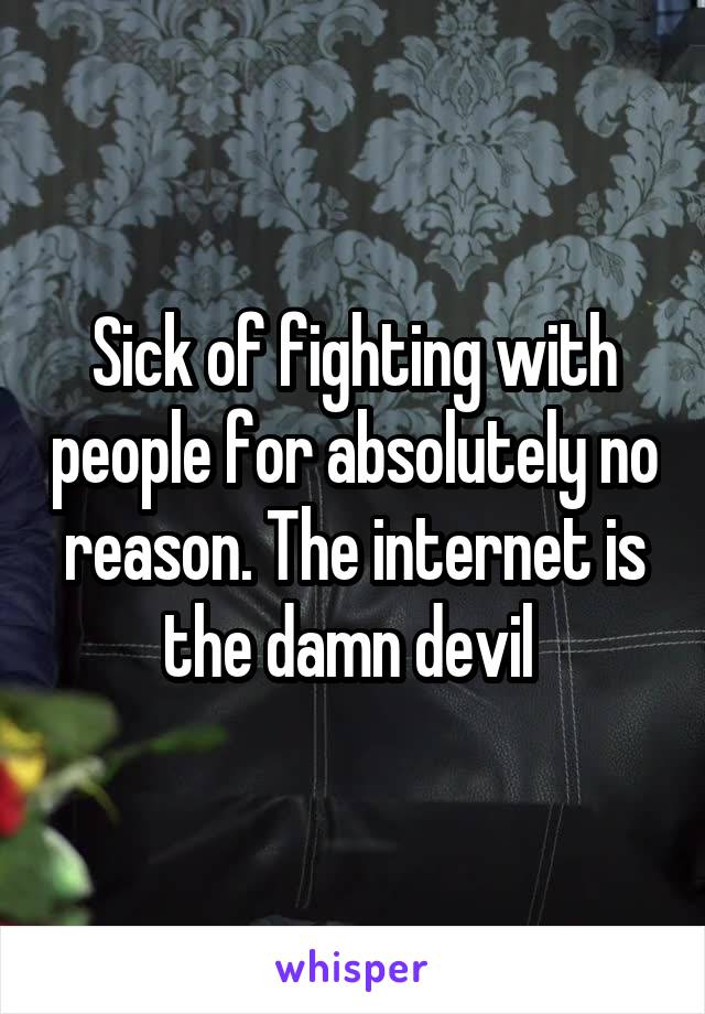 Sick of fighting with people for absolutely no reason. The internet is the damn devil 