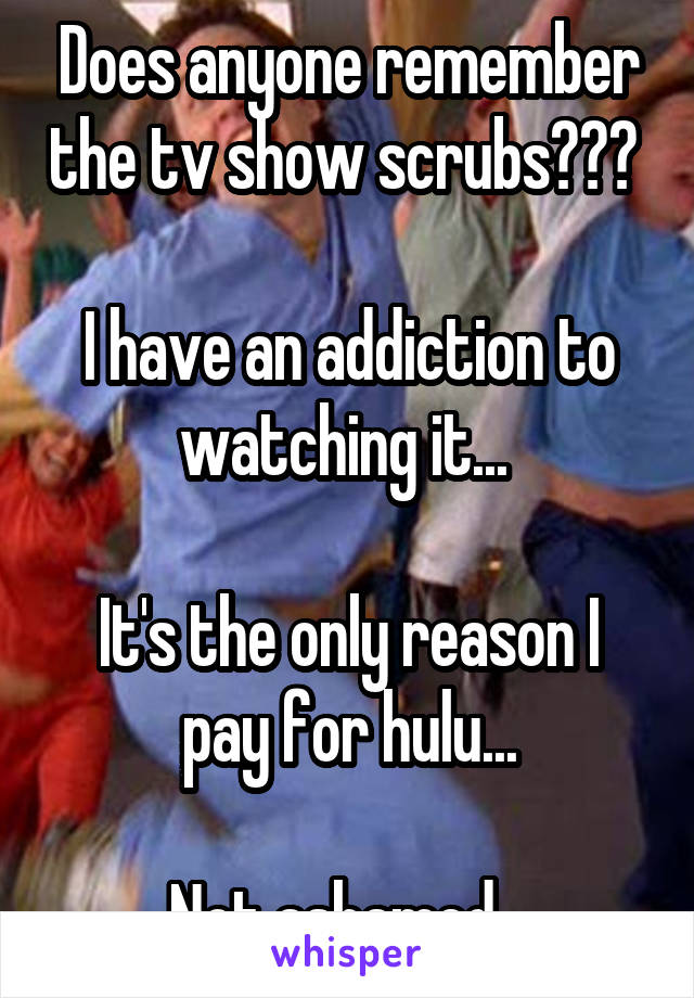 Does anyone remember the tv show scrubs??? 

I have an addiction to watching it... 

It's the only reason I pay for hulu...

Not ashamed...