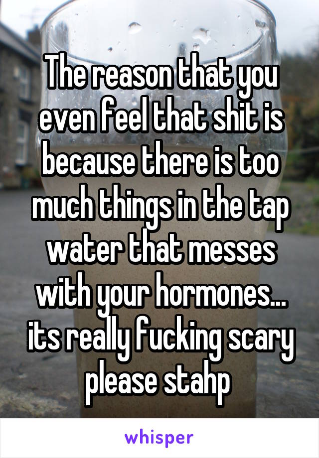 The reason that you even feel that shit is because there is too much things in the tap water that messes with your hormones... its really fucking scary please stahp 