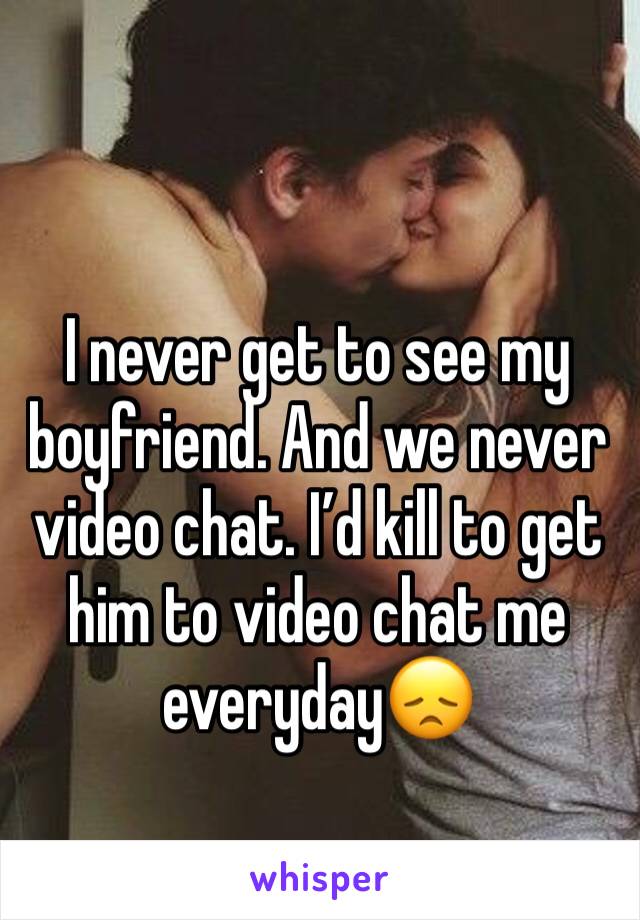 I never get to see my boyfriend. And we never video chat. I’d kill to get him to video chat me everyday😞